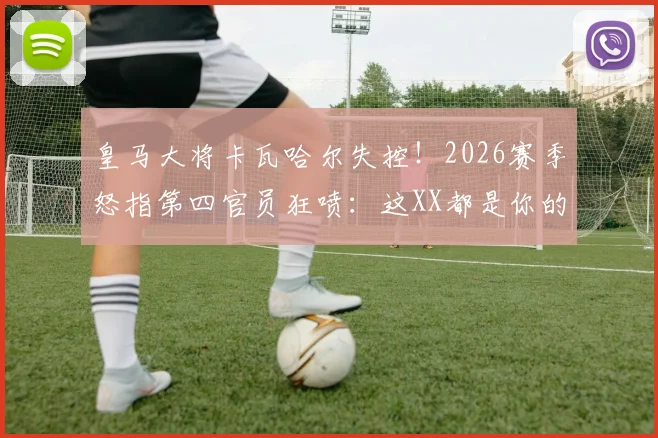 皇马大将卡瓦哈尔失控！2026赛季怒指第四官员狂喷：这XX都是你的错，裁判争议事件全解读