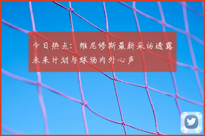 今日热点:维尼修斯最新采访透露未来计划与球场内外心声