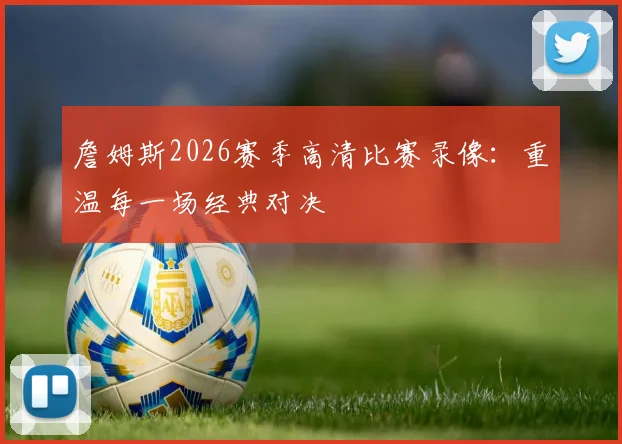 詹姆斯2026赛季高清比赛录像:重温每一场经典对决