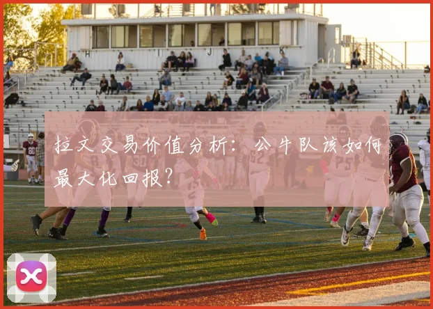 拉文交易价值分析:公牛队该如何最大化回报?