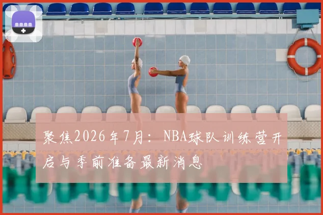 聚焦2026年7月:NBA球队训练营开启与季前准备最新消息