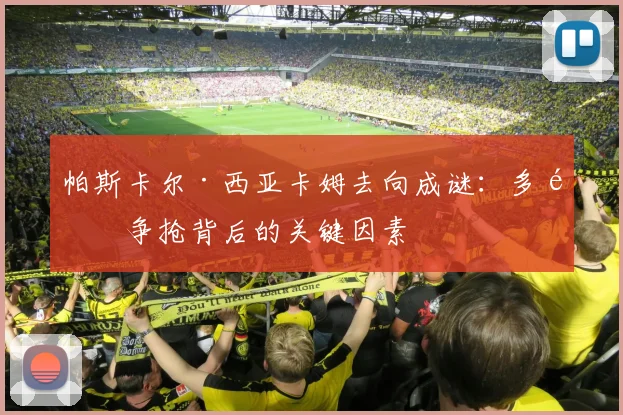 帕斯卡尔·西亚卡姆去向成谜:多队争抢背后的关键因素