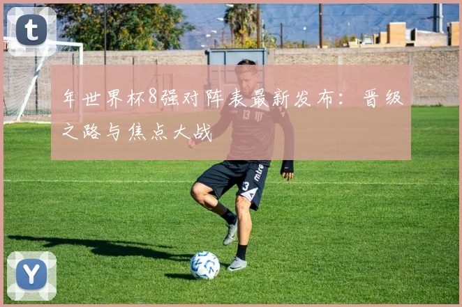 年世界杯8强对阵表最新发布:晋级之路与焦点大战