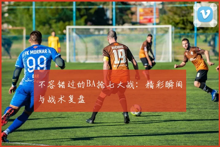 不容错过的BA抢七大战:精彩瞬间与战术复盘