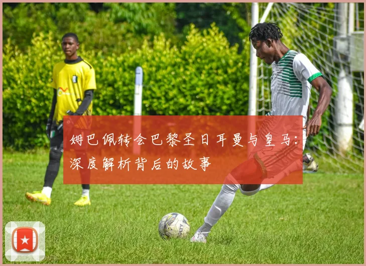 姆巴佩转会巴黎圣日耳曼与皇马：深度解析背后的故事