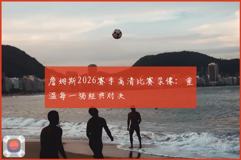 詹姆斯2026赛季高清比赛录像:重温每一场经典对决