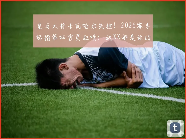 皇马大将卡瓦哈尔失控!2026赛季怒指第四官员狂喷:这XX都是你的错,裁判争议事件全解读