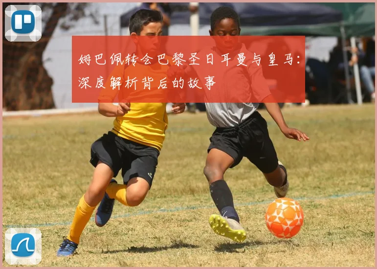 姆巴佩转会巴黎圣日耳曼与皇马:深度解析背后的故事