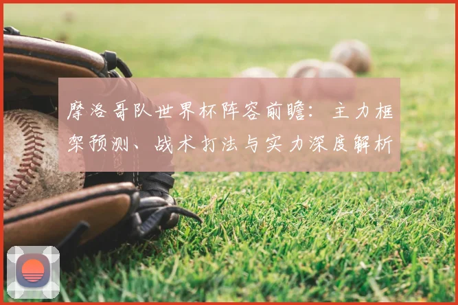 摩洛哥队世界杯阵容前瞻：主力框架预测、战术打法与实力深度解析