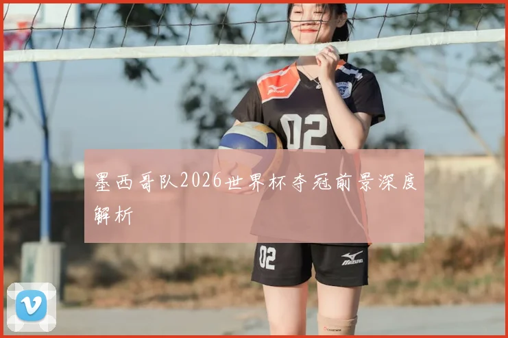 墨西哥队2026世界杯夺冠前景深度解析