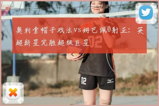 奥利索帽子戏法vs姆巴佩0射正:英超新星完胜超级巨星