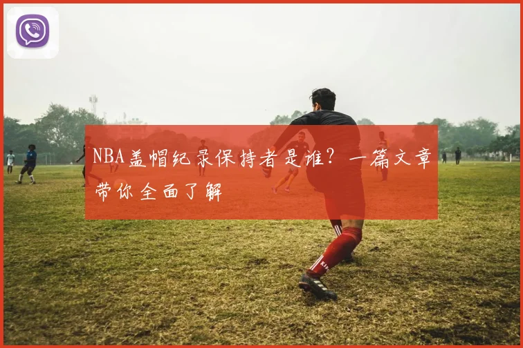 NBA盖帽纪录保持者是谁?一篇文章带你全面了解
