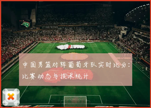 中国男篮对阵葡萄牙队实时比分:比赛动态与技术统计
