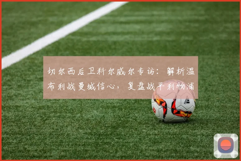 切尔西后卫科尔威尔专访:解析温布利战曼城信心,复盘战平利物浦战术得失