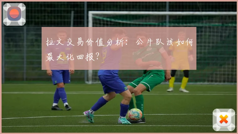 拉文交易价值分析:公牛队该如何最大化回报?