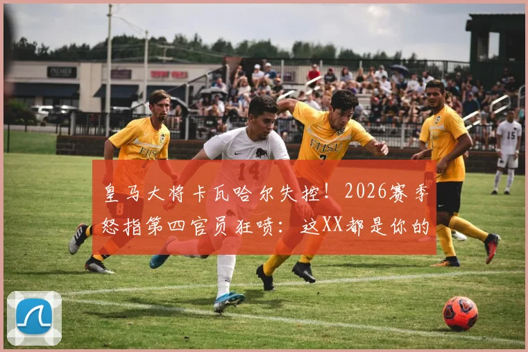 皇马大将卡瓦哈尔失控!2026赛季怒指第四官员狂喷:这XX都是你的错,裁判争议事件全解读