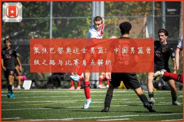 聚焦巴黎奥运会男篮:中国男篮晋级之路与比赛看点解析