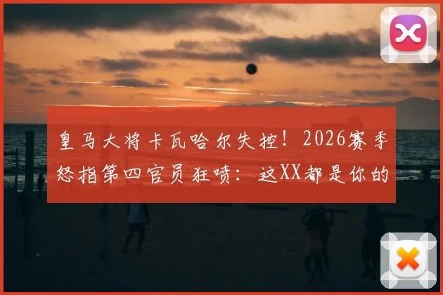 皇马大将卡瓦哈尔失控！2026赛季怒指第四官员狂喷：这XX都是你的错，裁判争议事件全解读